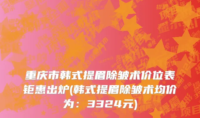 重庆市韩式提眉除皱术价位表钜惠出炉(韩式提眉除皱术均价为：3324元)