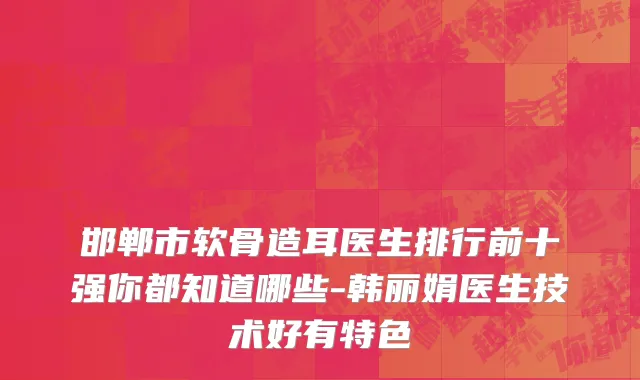 邯郸市软骨造耳医生排行前十强你都知道哪些-韩丽娟医生技术好有特色