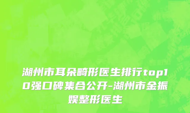 湖州市耳朵畸形医生排行top10强口碑集合公开-湖州市金振娱整形医生
