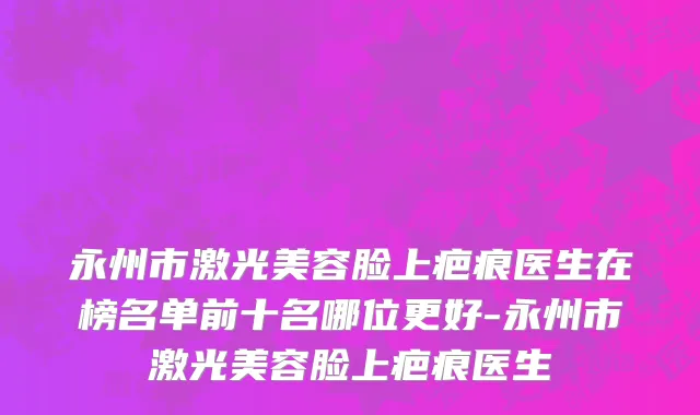 永州市激光美容脸上疤痕医生在榜名单前十名哪位更好-永州市激光美容脸上疤痕医生