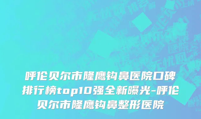 呼伦贝尔市隆鹰钩鼻医院口碑排行榜top10强全新曝光-呼伦贝尔市隆鹰钩鼻整形医院
