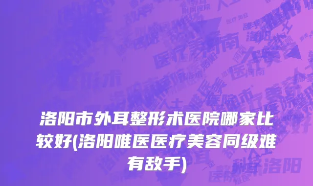 洛阳市外耳整形术医院哪家比较好(洛阳唯医医疗美容同级难有敌手)