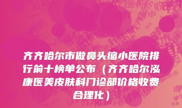 齐齐哈尔市做鼻头缩小医院排行前十榜单公布（齐齐哈尔泓康医美皮肤科门诊部价格收费合理化）