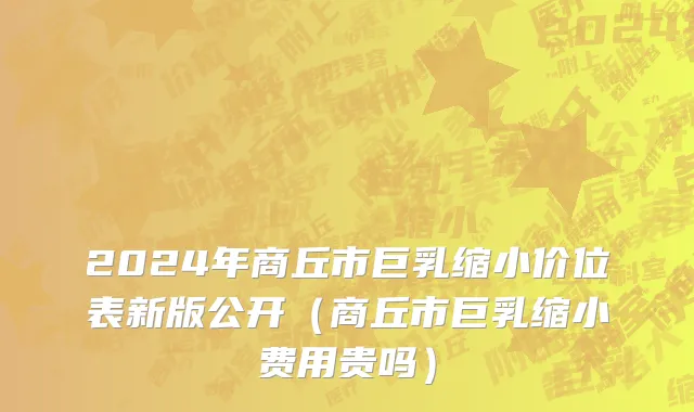 2024年商丘市巨乳缩小价位表新版公开（商丘市巨乳缩小费用贵吗）