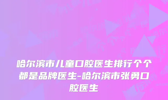 哈尔滨市儿童口腔医生排行个个都是品牌医生-哈尔滨市张勇口腔医生