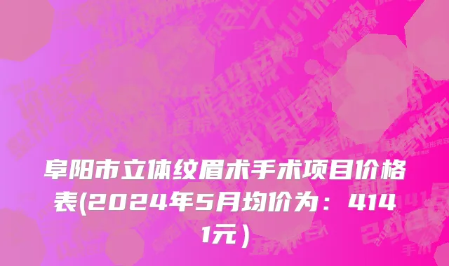 阜阳市立体纹眉术手术项目价格表(2024年5月均价为：4141元）