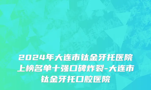 2024年大连市钛金牙托医院上榜名单十强口碑炸裂-大连市钛金牙托口腔医院