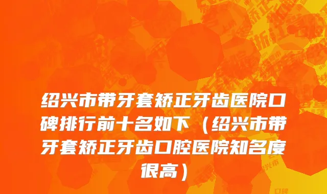 绍兴市带牙套矫正牙齿医院口碑排行前十名如下（绍兴市带牙套矫正牙齿口腔医院知名度很高）