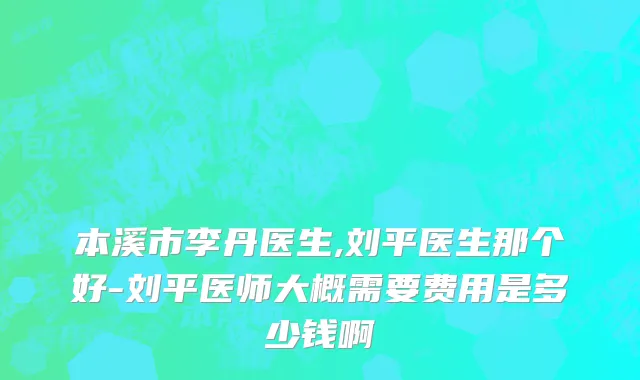 本溪市李丹医生,刘平医生那个好-刘平医师大概需要费用是多少钱啊