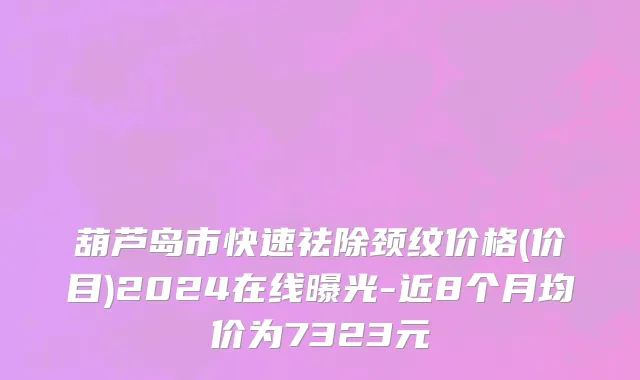 葫芦岛市快速祛除颈纹价格(价目)2024在线曝光-近8个月均价为7323元