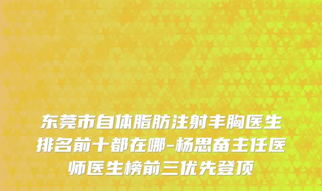 东莞市自体脂肪注射丰胸医生排名前十都在哪-杨思奋主任医师医生榜前三优先登顶