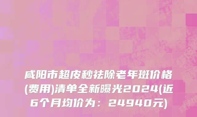 咸阳市超皮秒祛除老年斑价格(费用)清单全新曝光2024(近6个月均价为：24940元)