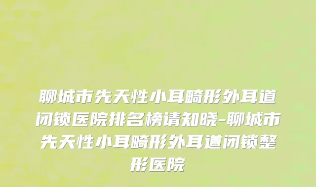 聊城市先天性小耳畸形外耳道闭锁医院排名榜请知晓-聊城市先天性小耳畸形外耳道闭锁整形医院