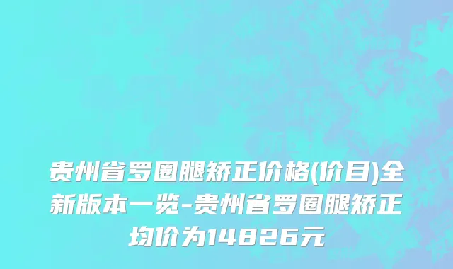 贵州省罗圈腿矫正价格(价目)全新版本一览-贵州省罗圈腿矫正均价为14826元