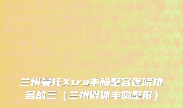 兰州曼托Xtra丰胸整容医院排名前三（兰州假体丰胸整形）