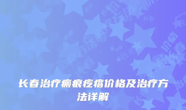 长春治疗瘢痕疙瘩价格及治疗方法详解