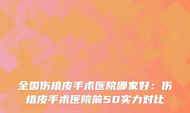 全国伤植皮手术医院哪家好：伤植皮手术医院前50实力对比