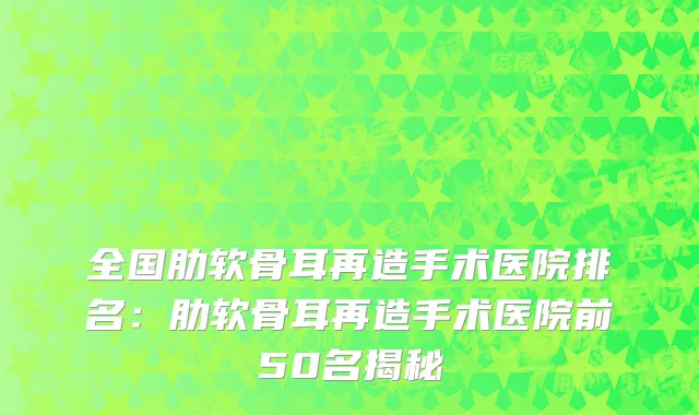 全国肋软骨耳再造手术医院排名：肋软骨耳再造手术医院前50名揭秘