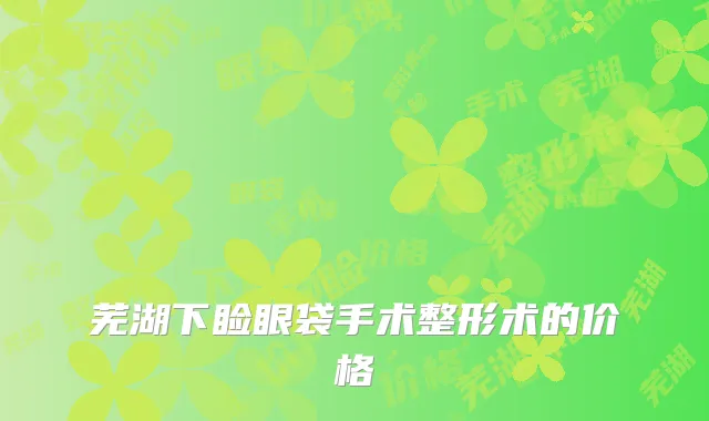 芜湖下睑眼袋手术整形术的价格