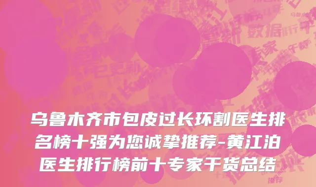 乌鲁木齐市包皮过长环割医生排名榜十强为您诚挚推荐-黄江泊医生排行榜前十专家干货总结