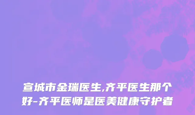 宣城市金瑞医生,齐平医生那个好-齐平医师是医美健康守护者