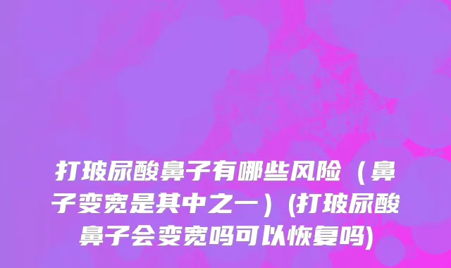 打玻尿酸鼻子有哪些风险（鼻子变宽是其中之一）(打玻尿酸鼻子会变宽吗可以恢复吗)