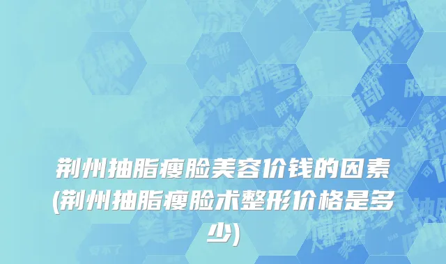 荆州抽脂瘦脸美容价钱的因素(荆州抽脂瘦脸术整形价格是多少)