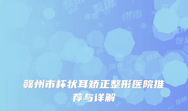 赣州市杯状耳矫正整形医院推荐与详解