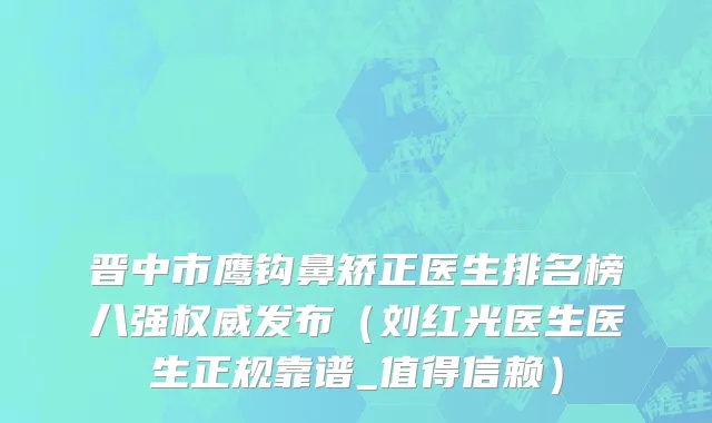 晋中市鹰钩鼻矫正医生排名榜八强权威发布（刘红光医生医生正规靠谱_值得信赖）