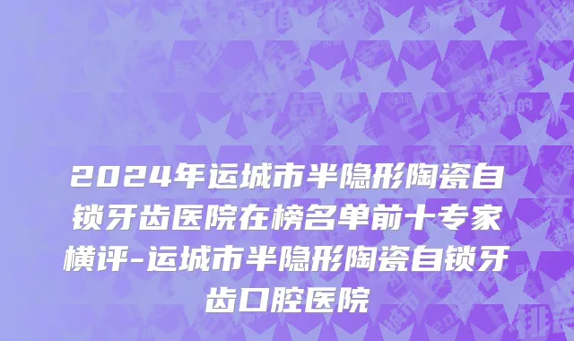 2024年运城市半隐形陶瓷自锁牙齿医院在榜名单前十专家横评-运城市半隐形陶瓷自锁牙齿口腔医院