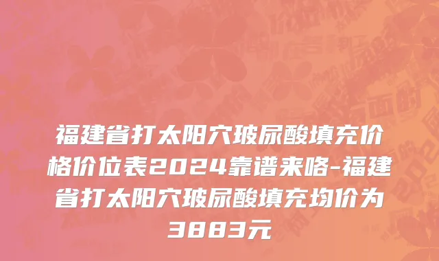 福建省打太阳穴玻尿酸填充价格价位表2024靠谱来咯-福建省打太阳穴玻尿酸填充均价为3883元