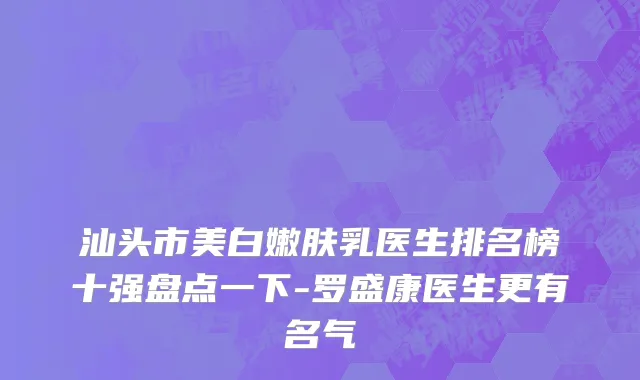 汕头市美白嫩肤乳医生排名榜十强盘点一下-罗盛康医生更有名气