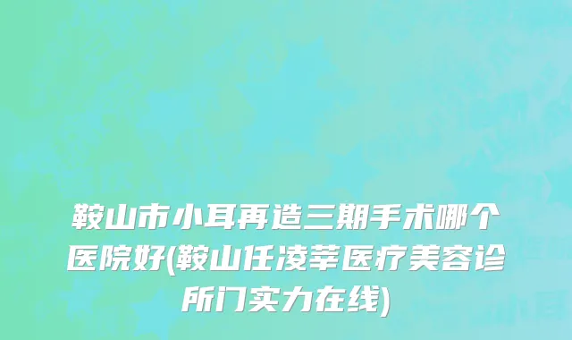 鞍山市小耳再造三期手术哪个医院好(鞍山任凌莘医疗美容诊所门实力在线)