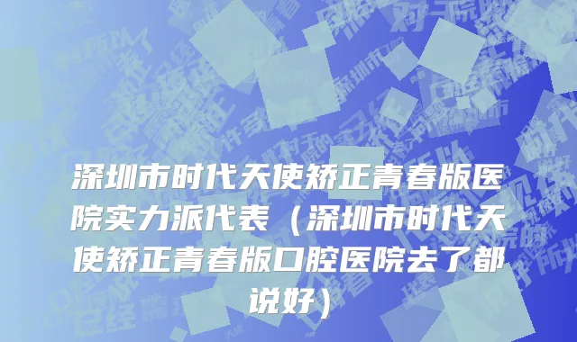 深圳市时代天使矫正青春版医院实力派代表（深圳市时代天使矫正青春版口腔医院去了都说好）