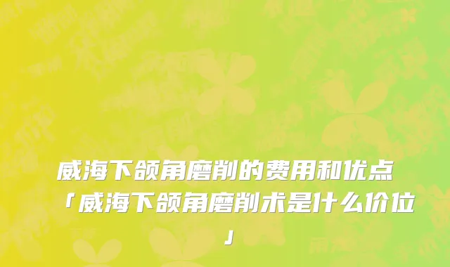 威海下颌角磨削的费用和优点「威海下颌角磨削术是什么价位」