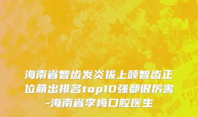 海南省智齿发炎拔上颌智齿正位萌出排名top10强都很厉害-海南省李梅口腔医生
