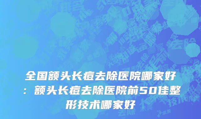 全国额头长痘去除医院哪家好：额头长痘去除医院前50佳整形技术哪家好