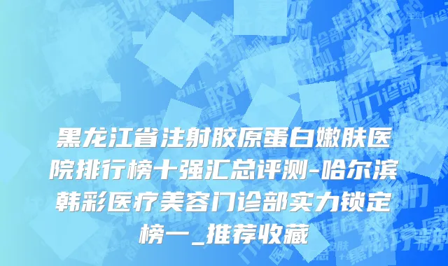 黑龙江省注射胶原蛋白嫩肤医院排行榜十强汇总评测-哈尔滨韩彩医疗美容门诊部实力锁定榜一_推荐收藏
