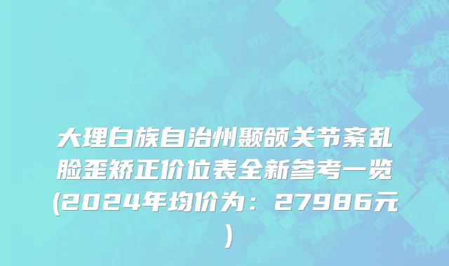大理白族自治州颞颌关节紊乱脸歪矫正价位表全新参考一览(2024年均价为：27986元）