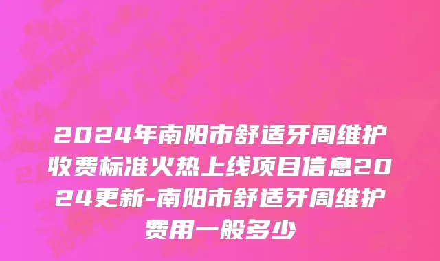 2024年南阳市舒适牙周维护收费标准火热上线项目信息2024更新-南阳市舒适牙周维护费用一般多少