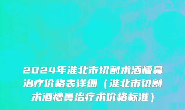 2024年淮北市切割术酒糟鼻治疗价格表详细（淮北市切割术酒糟鼻治疗术价格标准）