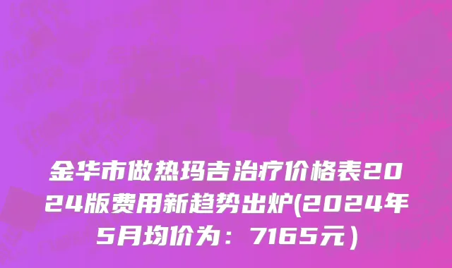 金华市做热玛吉治疗价格表2024版费用新趋势出炉(2024年5月均价为：7165元）