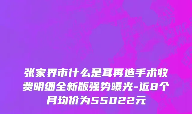 张家界市什么是耳再造手术收费明细全新版强势曝光-近8个月均价为55022元