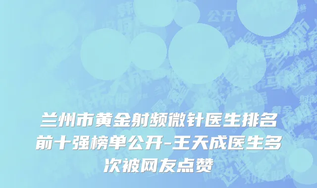 兰州市黄金射频微针医生排名前十强榜单公开-王天成医生多次被网友点赞