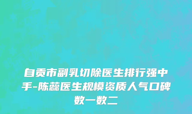 自贡市副乳切除医生排行强中手-陈蕊医生规模资质人气口碑数一数二