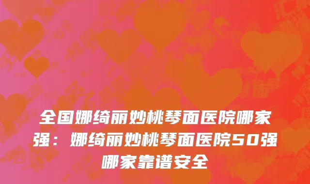全国娜绮丽妙桃琴面医院哪家强：娜绮丽妙桃琴面医院50强哪家靠谱安全