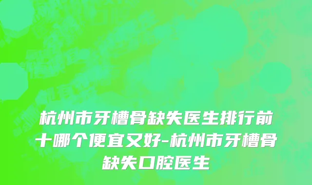 杭州市牙槽骨缺失医生排行前十哪个便宜又好-杭州市牙槽骨缺失口腔医生