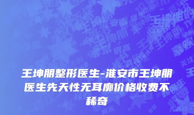 王坤朋整形医生-淮安市王坤朋医生先天性无耳廓价格收费不稀奇