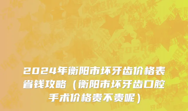 2024年衡阳市坏牙齿价格表省钱攻略（衡阳市坏牙齿口腔手术价格贵不贵呢）