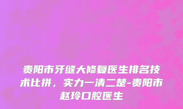 贵阳市牙缝大修复医生排名技术比拼，实力一清二楚-贵阳市赵玲口腔医生